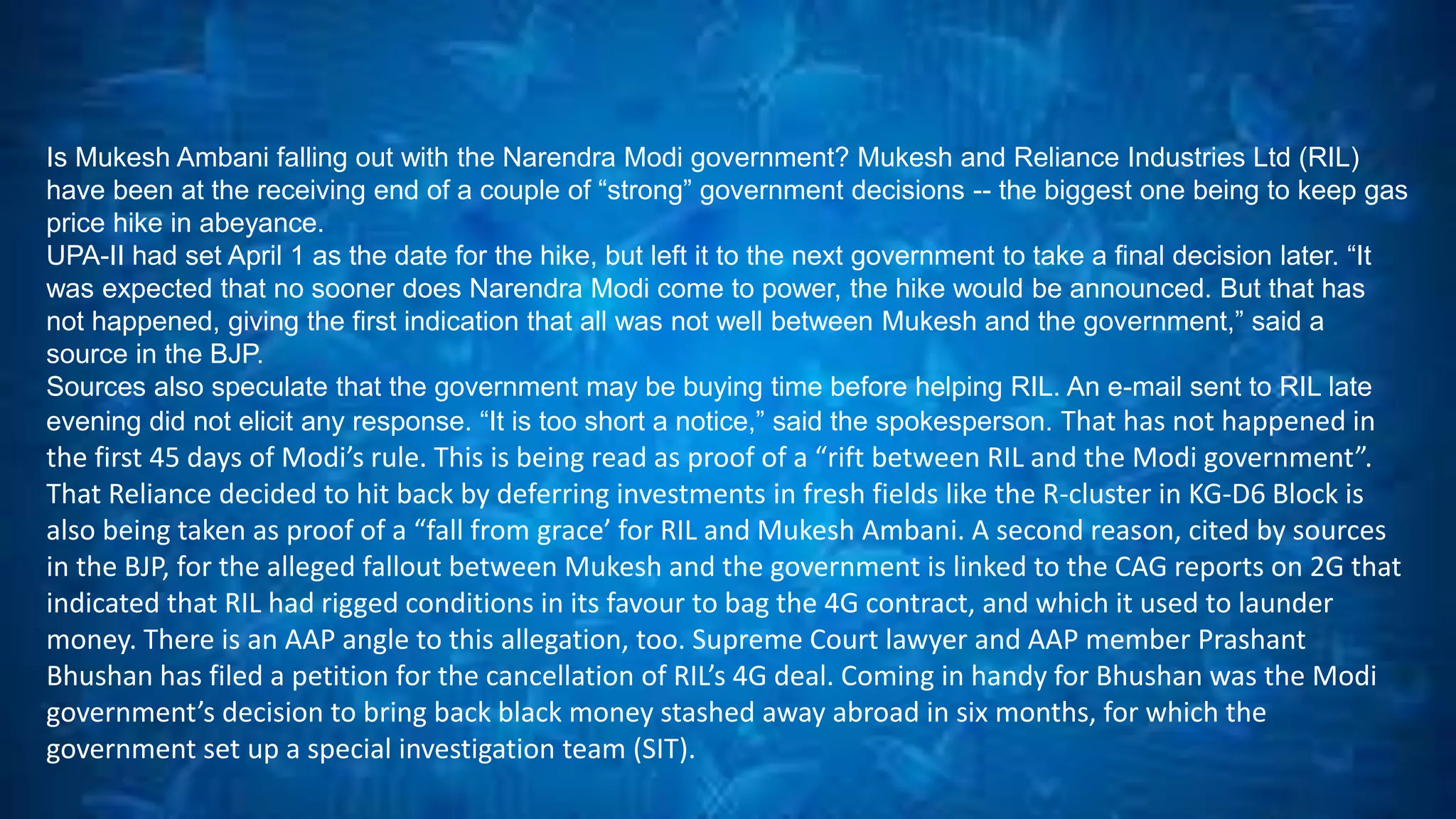 Is Mukesh Ambani falling out with the Narendra Modi government? Mukesh and Reliance Industries Ltd (RIL) 
have been at the receiving end of a couple of “strong” government decisions -- the biggest one being to keep gas 
price hike in abeyance. 
UPA-II had set April 1 as the date for the hike, but left it to the next government to take a final decision later. “It 
was expected that no sooner does Narendra Modi come to power, the hike would be announced. But that has 
not happened, giving the first indication that all was not well between Mukesh and the government,” said a 
source in the BJP. 
Sources also speculate that the government may be buying time before helping RIL. An e-mail sent to RIL late 
evening did not elicit any response. “It is too short a notice,” said the spokesperson. That has not happened in 
the first 45 days of Modi’s rule. This is being read as proof of a “rift between RIL and the Modi government”. 
That Reliance decided to hit back by deferring investments in fresh fields like the R-cluster in KG-D6 Block is 
also being taken as proof of a “fall from grace’ for RIL and Mukesh Ambani. A second reason, cited by sources 
in the BJP, for the alleged fallout between Mukesh and the government is linked to the CAG reports on 2G that 
indicated that RIL had rigged conditions in its favour to bag the 4G contract, and which it used to launder 
money. There is an AAP angle to this allegation, too. Supreme Court lawyer and AAP member Prashant 
Bhushan has filed a petition for the cancellation of RIL’s 4G deal. Coming in handy for Bhushan was the Modi 
government’s decision to bring back black money stashed away abroad in six months, for which the 
government set up a special investigation team (SIT). 
 
