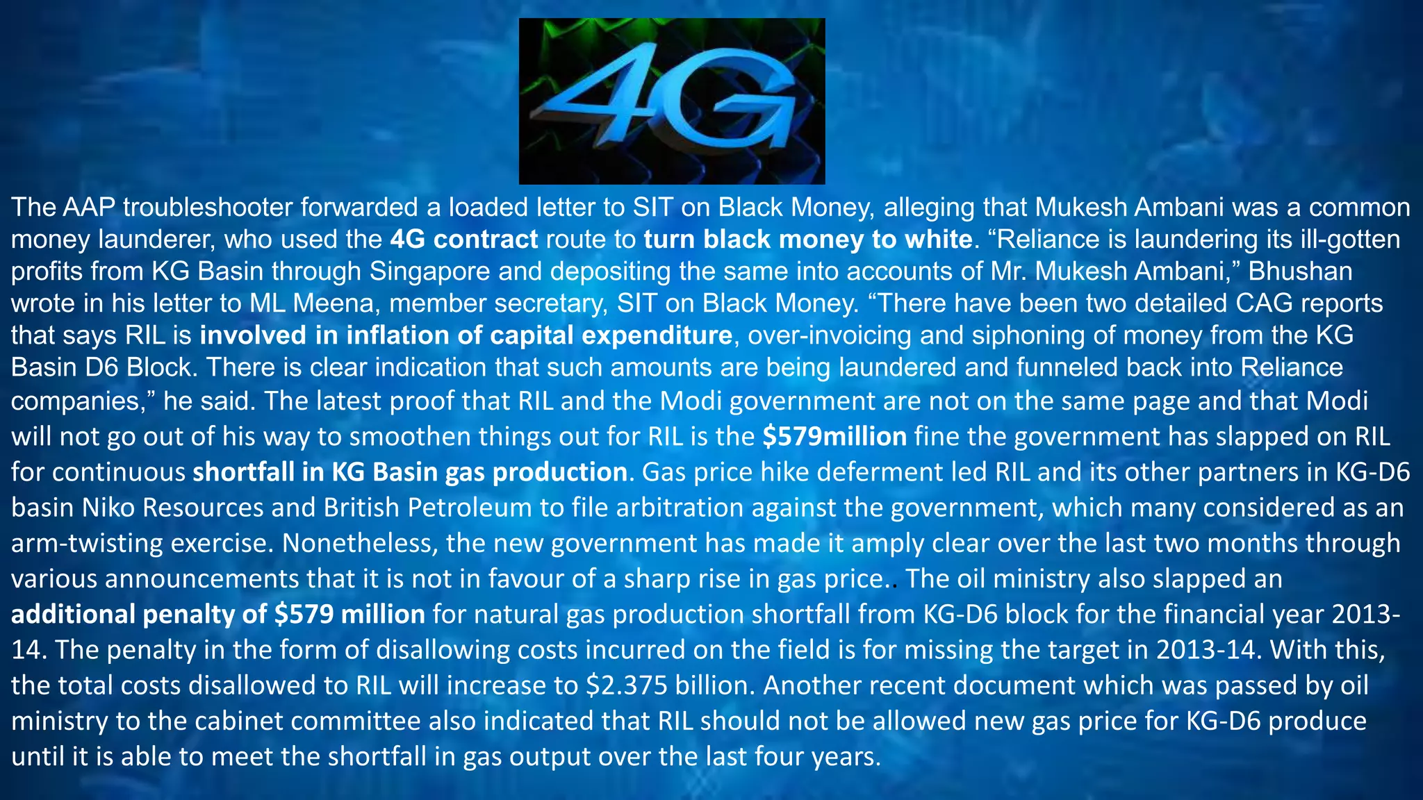 The AAP troubleshooter forwarded a loaded letter to SIT on Black Money, alleging that Mukesh Ambani was a common 
money launderer, who used the 4G contract route to turn black money to white. “Reliance is laundering its ill-gotten 
profits from KG Basin through Singapore and depositing the same into accounts of Mr. Mukesh Ambani,” Bhushan 
wrote in his letter to ML Meena, member secretary, SIT on Black Money. “There have been two detailed CAG reports 
that says RIL is involved in inflation of capital expenditure, over-invoicing and siphoning of money from the KG 
Basin D6 Block. There is clear indication that such amounts are being laundered and funneled back into Reliance 
companies,” he said. The latest proof that RIL and the Modi government are not on the same page and that Modi 
will not go out of his way to smoothen things out for RIL is the $579million fine the government has slapped on RIL 
for continuous shortfall in KG Basin gas production. Gas price hike deferment led RIL and its other partners in KG-D6 
basin Niko Resources and British Petroleum to file arbitration against the government, which many considered as an 
arm-twisting exercise. Nonetheless, the new government has made it amply clear over the last two months through 
various announcements that it is not in favour of a sharp rise in gas price.. The oil ministry also slapped an 
additional penalty of $579 million for natural gas production shortfall from KG-D6 block for the financial year 2013- 
14. The penalty in the form of disallowing costs incurred on the field is for missing the target in 2013-14. With this, 
the total costs disallowed to RIL will increase to $2.375 billion. Another recent document which was passed by oil 
ministry to the cabinet committee also indicated that RIL should not be allowed new gas price for KG-D6 produce 
until it is able to meet the shortfall in gas output over the last four years. 
