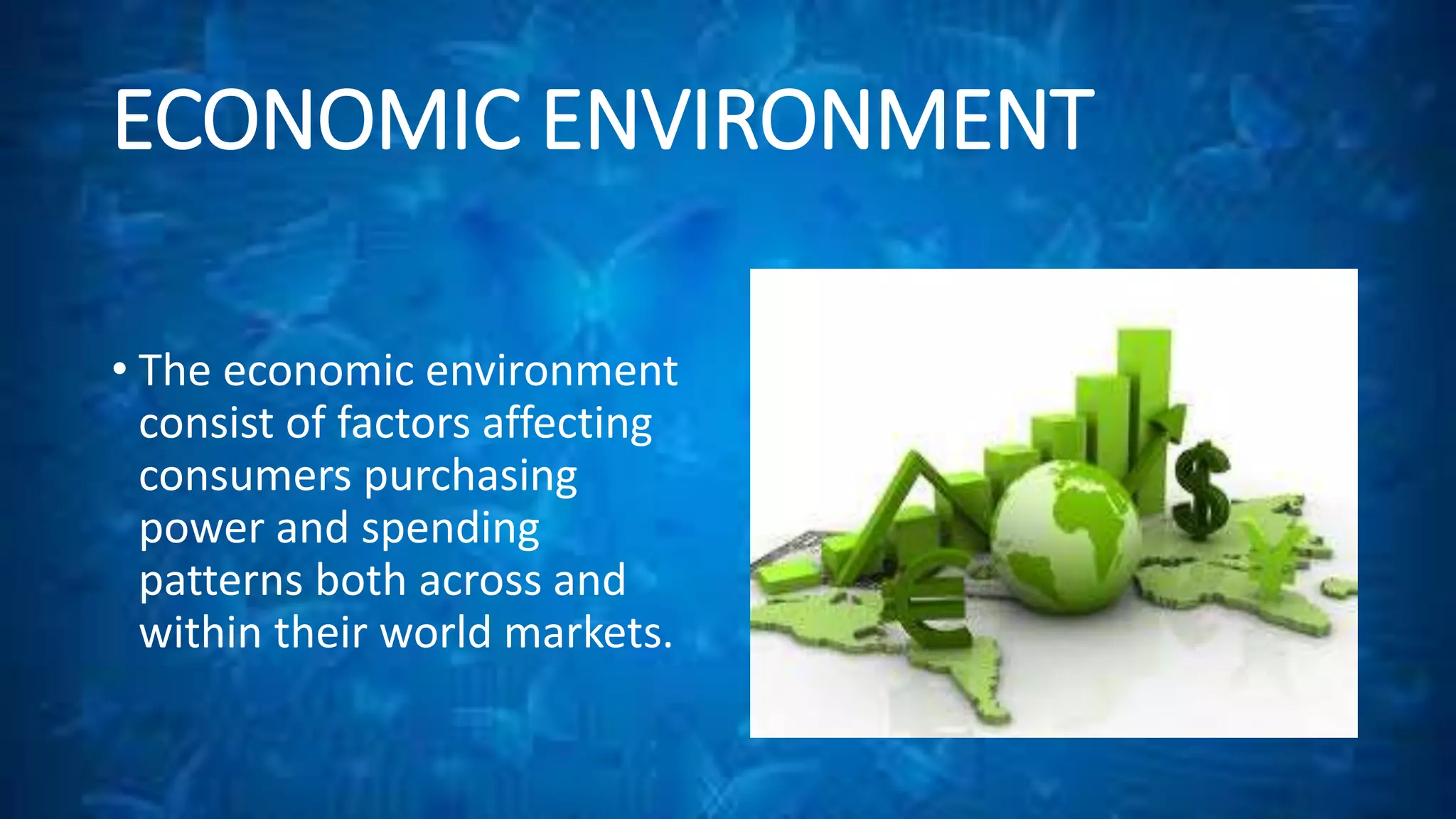 ECONOMIC ENVIRONMENT 
• The economic environment 
consist of factors affecting 
consumers purchasing 
power and spending 
patterns both across and 
within their world markets. 
 