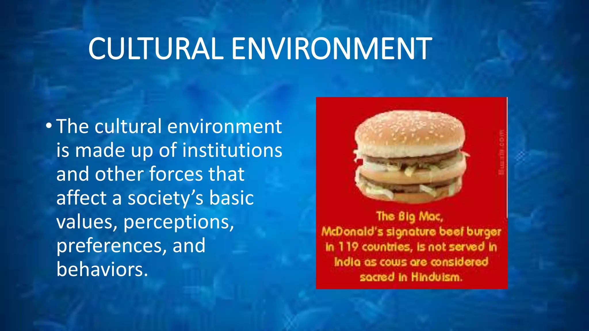 CULTURAL ENVIRONMENT 
• The cultural environment 
is made up of institutions 
and other forces that 
affect a society’s basic 
values, perceptions, 
preferences, and 
behaviors. 
 