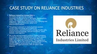 CASE STUDY ON RELIANCE INDUSTRIES 
• Reliance Industries Limited (RIL) is 
an Indian conglomerate holding 
company headquartered in Mumbai, Maharashtra, 
India. The company operates in five major 
segments: exploration and production, refining and 
marketing, petrochemicals, retail and 
telecommunications. 
• The group is present in many business sectors 
across India including petrochemicals, 
construction, communications, energy, health care, 
science and technology, natural resources, retail, 
textiles, and logistics. 
• RIL is the second-largest publicly traded company 
in India by market capitalization and is the second 
largest company in India by revenue after the 
state-run Indian Oil Corporation. The company is 
ranked No. 99 on the Fortune Global 500 list of the 
world's biggest corporations, as of 2013.RIL 
contributes approximately 14% of India's total 
exports. 
 