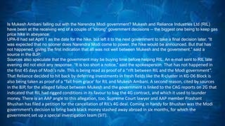 Is Mukesh Ambani falling out with the Narendra Modi government? Mukesh and Reliance Industries Ltd (RIL) 
have been at the receiving end of a couple of “strong” government decisions -- the biggest one being to keep gas 
price hike in abeyance. 
UPA-II had set April 1 as the date for the hike, but left it to the next government to take a final decision later. “It 
was expected that no sooner does Narendra Modi come to power, the hike would be announced. But that has 
not happened, giving the first indication that all was not well between Mukesh and the government,” said a 
source in the BJP. 
Sources also speculate that the government may be buying time before helping RIL. An e-mail sent to RIL late 
evening did not elicit any response. “It is too short a notice,” said the spokesperson. That has not happened in 
the first 45 days of Modi’s rule. This is being read as proof of a “rift between RIL and the Modi government”. 
That Reliance decided to hit back by deferring investments in fresh fields like the R-cluster in KG-D6 Block is 
also being taken as proof of a “fall from grace’ for RIL and Mukesh Ambani. A second reason, cited by sources 
in the BJP, for the alleged fallout between Mukesh and the government is linked to the CAG reports on 2G that 
indicated that RIL had rigged conditions in its favour to bag the 4G contract, and which it used to launder 
money. There is an AAP angle to this allegation, too. Supreme Court lawyer and AAP member Prashant 
Bhushan has filed a petition for the cancellation of RIL’s 4G deal. Coming in handy for Bhushan was the Modi 
government’s decision to bring back black money stashed away abroad in six months, for which the 
government set up a special investigation team (SIT). 
 