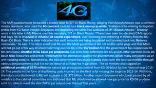 The AAP troubleshooter forwarded a loaded letter to SIT on Black Money, alleging that Mukesh Ambani was a common 
money launderer, who used the 4G contract route to turn black money to white. “Reliance is laundering its ill-gotten 
profits from KG Basin through Singapore and depositing the same into accounts of Mr. Mukesh Ambani,” Bhushan 
wrote in his letter to ML Meena, member secretary, SIT on Black Money. “There have been two detailed CAG reports 
that says RIL is involved in inflation of capital expenditure, over-invoicing and siphoning of money from the KG 
Basin D6 Block. There is clear indication that such amounts are being laundered and funneled back into Reliance 
companies,” he said. The latest proof that RIL and the Modi government are not on the same page and that Modi 
will not go out of his way to smoothen things out for RIL is the $579million fine the government has slapped on RIL 
for continuous shortfall in KG Basin gas production. Gas price hike deferment led RIL and its other partners in KG-D6 
basin Niko Resources and British Petroleum to file arbitration against the government, which many considered as an 
arm-twisting exercise. Nonetheless, the new government has made it amply clear over the last two months through 
various announcements that it is not in favour of a sharp rise in gas price.. The oil ministry also slapped an 
additional penalty of $579 million for natural gas production shortfall from KG-D6 block for the financial year 2013- 
14. The penalty in the form of disallowing costs incurred on the field is for missing the target in 2013-14. With this, 
the total costs disallowed to RIL will increase to $2.375 billion. Another recent document which was passed by oil 
ministry to the cabinet committee also indicated that RIL should not be allowed new gas price for KG-D6 produce 
until it is able to meet the shortfall in gas output over the last four years. 
