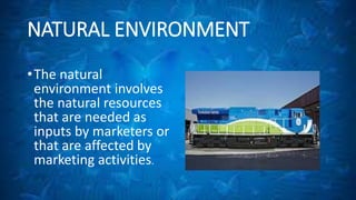 NATURAL ENVIRONMENT 
•The natural 
environment involves 
the natural resources 
that are needed as 
inputs by marketers or 
that are affected by 
marketing activities. 
 