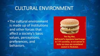 CULTURAL ENVIRONMENT 
• The cultural environment 
is made up of institutions 
and other forces that 
affect a society’s basic 
values, perceptions, 
preferences, and 
behaviors. 
 