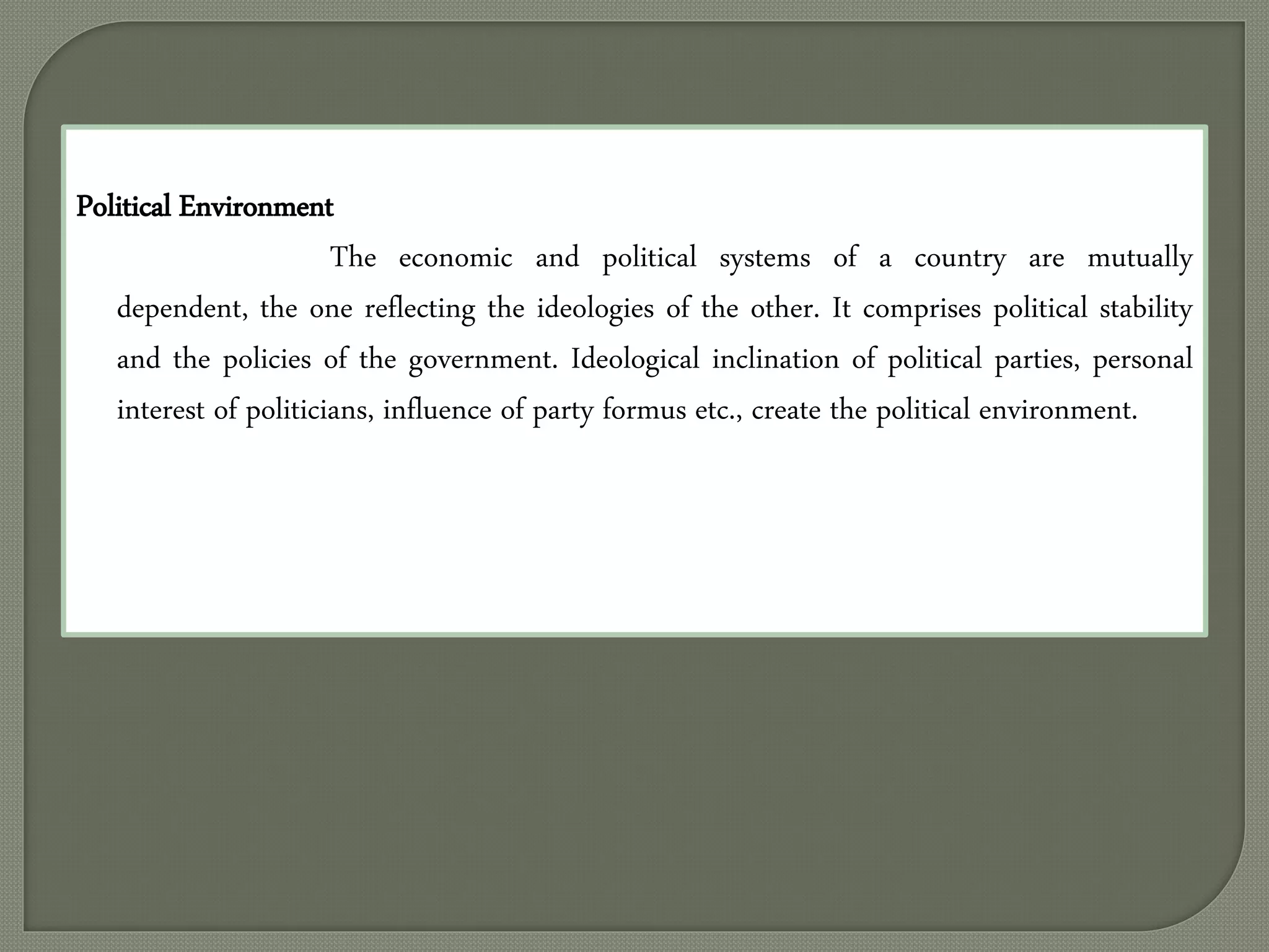 Political Environment
The economic and political systems of a country are mutually
dependent, the one reflecting the ideologies of the other. It comprises political stability
and the policies of the government. Ideological inclination of political parties, personal
interest of politicians, influence of party formus etc., create the political environment.
 