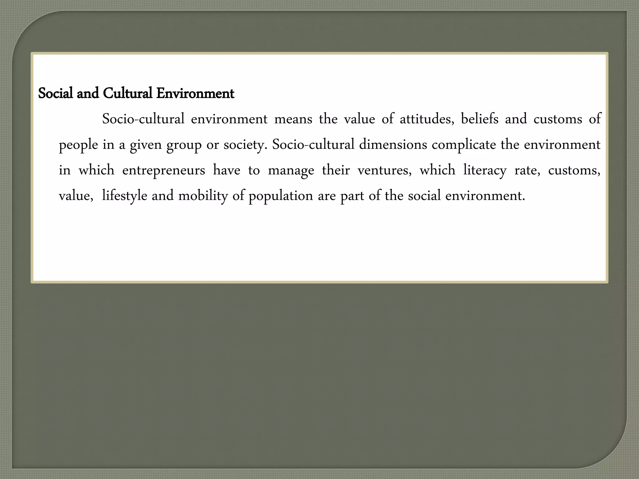 Social and Cultural Environment
Socio-cultural environment means the value of attitudes, beliefs and customs of
people in a given group or society. Socio-cultural dimensions complicate the environment
in which entrepreneurs have to manage their ventures, which literacy rate, customs,
value, lifestyle and mobility of population are part of the social environment.
 