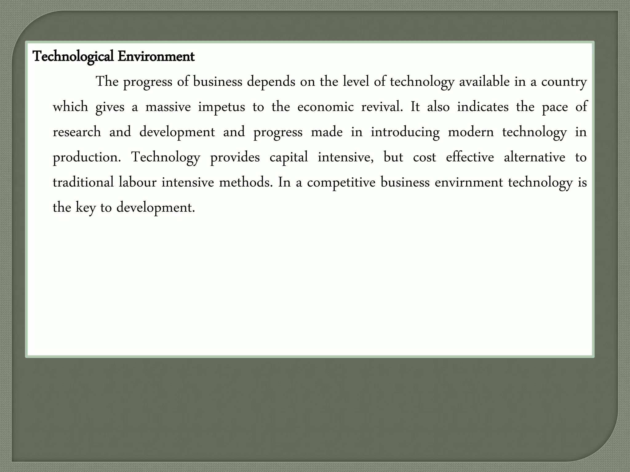 Technological Environment
The progress of business depends on the level of technology available in a country
which gives a massive impetus to the economic revival. It also indicates the pace of
research and development and progress made in introducing modern technology in
production. Technology provides capital intensive, but cost effective alternative to
traditional labour intensive methods. In a competitive business envirnment technology is
the key to development.
 