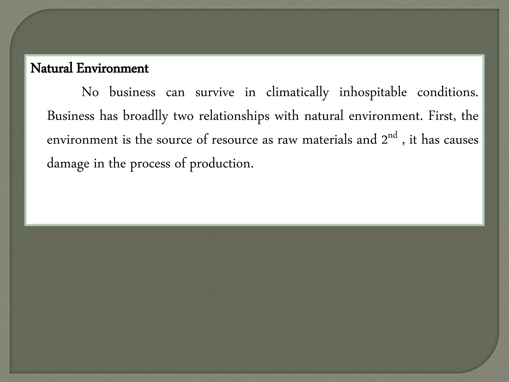 Natural Environment
No business can survive in climatically inhospitable conditions.
Business has broadlly two relationships with natural environment. First, the
environment is the source of resource as raw materials and 2nd , it has causes
damage in the process of production.
 
