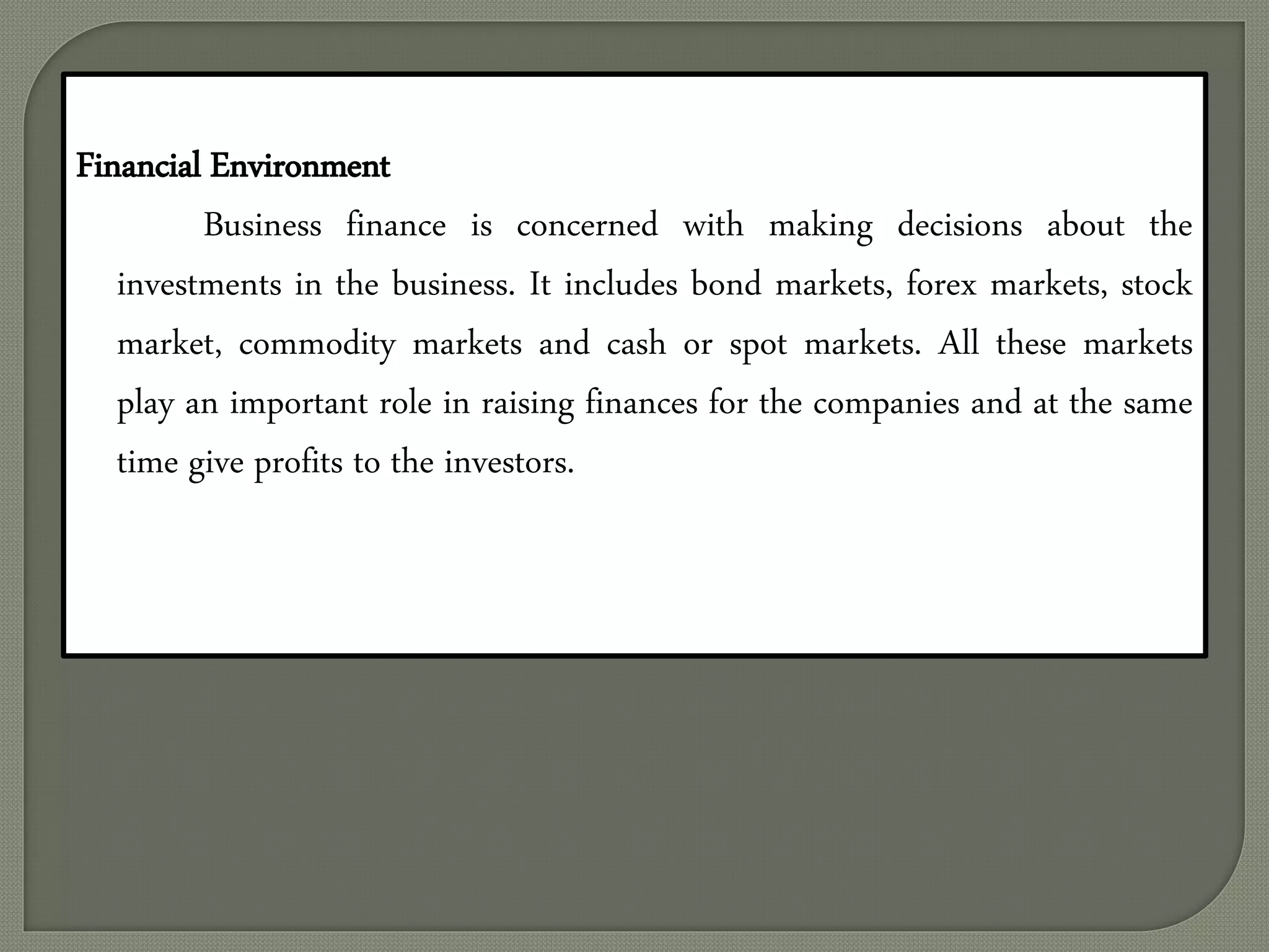 Financial Environment
Business finance is concerned with making decisions about the
investments in the business. It includes bond markets, forex markets, stock
market, commodity markets and cash or spot markets. All these markets
play an important role in raising finances for the companies and at the same
time give profits to the investors.
 
