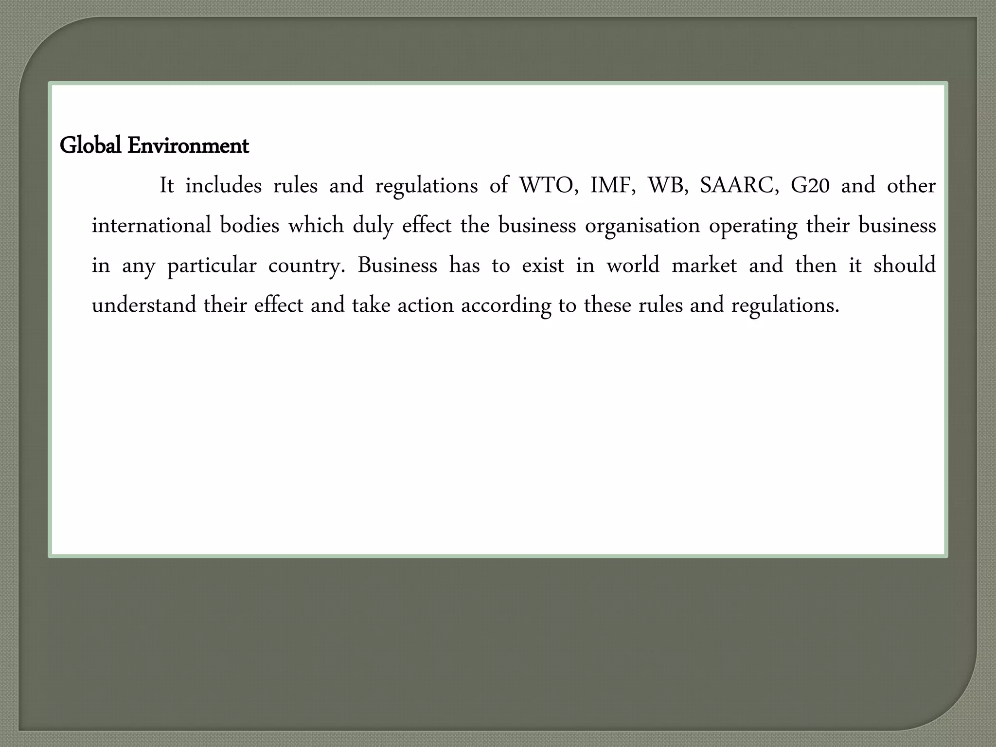 Global Environment
It includes rules and regulations of WTO, IMF, WB, SAARC, G20 and other
international bodies which duly effect the business organisation operating their business
in any particular country. Business has to exist in world market and then it should
understand their effect and take action according to these rules and regulations.
 
