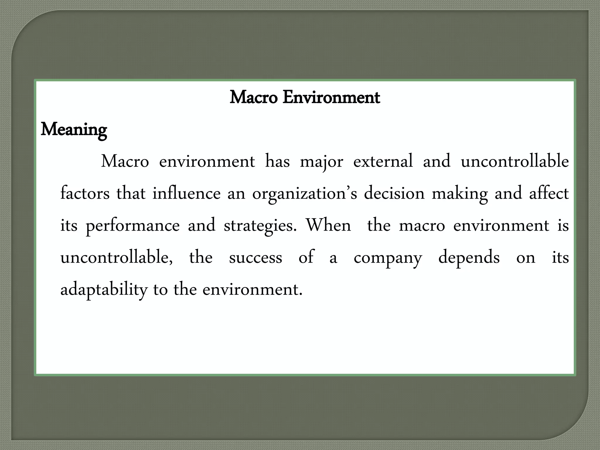 Macro Environment
Meaning
Macro environment has major external and uncontrollable
factors that influence an organization’s decision making and affect
its performance and strategies. When the macro environment is
uncontrollable, the success of a company depends on its
adaptability to the environment.
 