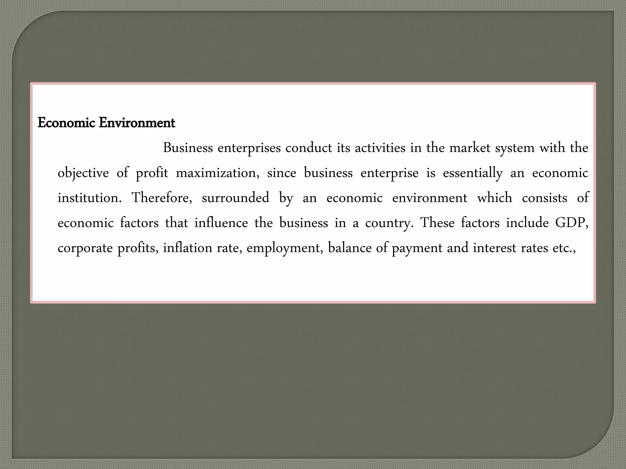 Economic Environment
Business enterprises conduct its activities in the market system with the
objective of profit maximization, since business enterprise is essentially an economic
institution. Therefore, surrounded by an economic environment which consists of
economic factors that influence the business in a country. These factors include GDP,
corporate profits, inflation rate, employment, balance of payment and interest rates etc.,
 