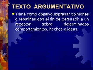 TEXTO ARGUMENTATIVO
 Tiene como objetivo expresar opiniones
o rebatirlas con el fin de persuadir a un
receptor sobre determinados
comportamientos, hechos o ideas.
 