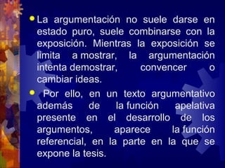  La argumentación no suele darse en
estado puro, suele combinarse con la
exposición. Mientras la exposición se
limita a mostrar, la argumentación
intenta demostrar, convencer o
cambiar ideas.
 Por ello, en un texto argumentativo
además de la función apelativa
presente en el desarrollo de los
argumentos, aparece la función
referencial, en la parte en la que se
expone la tesis.
 