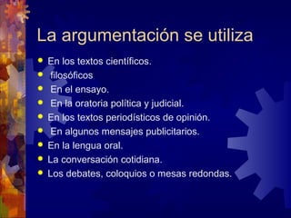 La argumentación se utiliza
 En los textos científicos.
 filosóficos
 En el ensayo.
 En la oratoria política y judicial.
 En los textos periodísticos de opinión.
 En algunos mensajes publicitarios.
 En la lengua oral.
 La conversación cotidiana.
 Los debates, coloquios o mesas redondas.
 