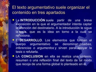 El texto argumentativo suele organizar el 
contenido en tres apartados
 La INTRODUCCIÓN suele  partir  de  una  breve 
exposición en la que el argumentador intenta captar 
la atención del destinatario. A la introducción le sigue 
la tesis,  que  es  la  idea  en  torno  a  la  cual  se 
reflexiona. 
 El DESARROLLO.  Los  elementos  que  forman  el 
cuerpo  argumentativo  se  denominan pruebas,
inferencias o argumentos y  sirven  para  apoyar  la 
tesis o refutarla.
 LA  CONCLUSION en  ella  se  realiza  una  síntesis, 
resumen  o  una  reflexión  final  del  texto  de  tal  modo 
que recoja de una forma global lo planteado en él.
 
 