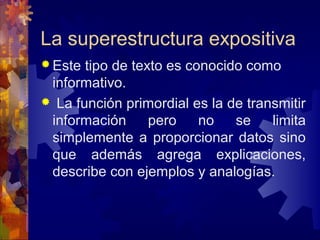  Este tipo de texto es conocido como 
informativo.
  La función primordial es la de transmitir 
información  pero  no  se  limita 
simplemente a proporcionar datos sino 
que  además  agrega  explicaciones, 
describe con ejemplos y analogías.
La superestructura expositiva
 