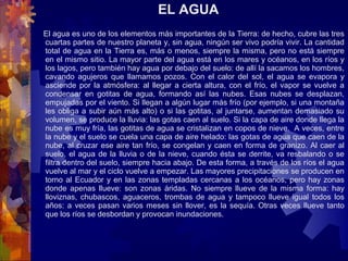EL AGUA
     El agua es uno de los elementos más importantes de la Tierra: de hecho, cubre las tres 
cuartas partes de nuestro planeta y, sin agua, ningún ser vivo podría vivir. La cantidad 
total de agua en la Tierra es, más o menos, siempre la misma, pero no está siempre 
en el mismo sitio. La mayor parte del agua está en los mares y océanos, en los ríos y 
los lagos, pero también hay agua por debajo del suelo: de allí la sacamos los hombres, 
cavando  agujeros  que  llamamos  pozos.  Con  el  calor  del  sol,  el  agua  se  evapora  y 
asciende  por la  atmósfera:  al  llegar  a cierta altura, con el frío, el  vapor  se vuelve a 
condensar  en  gotitas  de  agua,  formando  así  las  nubes.  Esas  nubes  se  desplazan, 
empujadas por el viento. Si llegan a algún lugar más frío (por ejemplo, si una montaña 
les obliga a subir aún más alto) o si las gotitas, al juntarse, aumentan demasiado su 
volumen, se produce la lluvia: las gotas caen al suelo. Si la capa de aire donde llega la 
nube es muy fría, las gotitas de agua se cristalizan en copos de nieve.  A veces, entre 
la nube y el suelo se cuela una capa de aire helado: las gotas de agua que caen de la 
nube, al cruzar ese aire tan frío, se congelan y caen en forma de granizo. Al caer al 
suelo, el agua de la lluvia o de la nieve, cuando ésta se derrite, va resbalando o se 
filtra dentro del suelo, siempre hacia abajo. De esta forma, a través de los ríos el agua 
vuelve al mar y el ciclo vuelve a empezar. Las mayores precipitaciones se producen en 
torno al Ecuador y en las zonas templadas cercanas a los océanos, pero hay zonas 
donde  apenas  llueve:  son  zonas  áridas.  No  siempre  llueve  de  la  misma  forma:  hay 
lloviznas,  chubascos,  aguaceros,  trombas  de  agua  y  tampoco  llueve  igual  todos  los 
años: a veces pasan varios meses sin llover, es la sequía. Otras veces llueve tanto 
que los ríos se desbordan y provocan inundaciones.
 