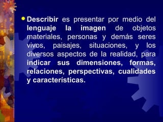  Describir es presentar por medio del
lenguaje la imagen de objetos
materiales, personas y demás seres
vivos, paisajes, situaciones, y los
diversos aspectos de la realidad, para
indicar sus dimensiones, formas,
relaciones, perspectivas, cualidades
y características.
 