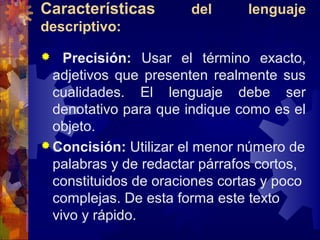 Características del lenguaje
descriptivo:
 Precisión: Usar el término exacto,
adjetivos que presenten realmente sus
cualidades. El lenguaje debe ser
denotativo para que indique como es el
objeto.
 Concisión: Utilizar el menor número de
palabras y de redactar párrafos cortos,
constituidos de oraciones cortas y poco
complejas. De esta forma este texto
vivo y rápido.
 