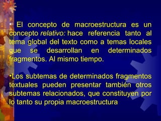 • El concepto de macroestructura es un
concepto relativo: hace referencia tanto al
tema global del texto como a temas locales
que se desarrollan en determinados
fragmentos. Al mismo tiempo.
•Los subtemas de determinados fragmentos
textuales pueden presentar también otros
subtemas relacionados, que constituyen por
lo tanto su propia macroestructura
 