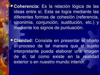  Coherencia: Es la relación lógica de las
ideas entre sí. Esta se logra mediante las
diferentes formas de cohesión (referencia,
sinonimia, conjunción, sustitución, etc.) y
mediante los signos de puntuación.
 Claridad: Consiste en presentar el objeto
o proceso de tal manera que el sujeto
interpretante pueda elaborar una imagen
de él, tal como existe en la realidad
exterior o en nuestro mundo interior.
 