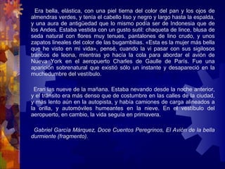 Era bella, elástica, con una piel tierna del color del pan y los ojos de
almendras verdes, y tenía el cabello liso y negro y largo hasta la espalda,
y una aura de antigüedad que lo mismo podía ser de Indonesia que de
los Andes. Estaba vestida con un gusto sutil: chaqueta de lince, blusa de
seda natural con flores muy tenues, pantalones de lino crudo, y unos
zapatos lineales del color de las bugambilias. «Esta es la mujer más bella
que he visto en mi vida», pensé, cuando la vi pasar con sus sigilosos
trancos de leona, mientras yo hacía la cola para abordar el avión de
Nueva York en el aeropuerto Charles de Gaulle de París. Fue una
aparición sobrenatural que existió sólo un instante y desapareció en la
muchedumbre del vestíbulo.
Eran las nueve de la mañana. Estaba nevando desde la noche anterior,
y el tránsito era más denso que de costumbre en las calles de la ciudad,
y más lento aún en la autopista, y había camiones de carga alineados a
la orilla, y automóviles humeantes en la nieve. En el vestíbulo del
aeropuerto, en cambio, la vida seguía en primavera.
Gabriel García Márquez, Doce Cuentos Peregrinos, El Avión de la bella
durmiente (fragmento).
 