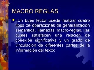 MACRO REGLAS
 Un buen lector puede realizar cuatro
tipos de operaciones de generalización
semántica, llamadas macro-reglas, las
cuales satisfacen una relación de
conexión significativa y un grado de
vinculación de diferentes partes de la
información del texto:
 