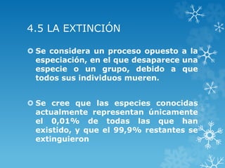 4.5 LA EXTINCIÓN
 Se considera un proceso opuesto a la
especiación, en el que desaparece una
especie o un grupo, debido a que
todos sus individuos mueren.
 Se cree que las especies conocidas
actualmente representan únicamente
el 0,01% de todas las que han
existido, y que el 99,9% restantes se
extinguieron
 