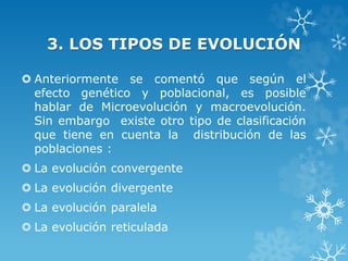3. LOS TIPOS DE EVOLUCIÓN
 Anteriormente se comentó que según el
efecto genético y poblacional, es posible
hablar de Microevolución y macroevolución.
Sin embargo existe otro tipo de clasificación
que tiene en cuenta la distribución de las
poblaciones :
 La evolución convergente
 La evolución divergente
 La evolución paralela
 La evolución reticulada
 