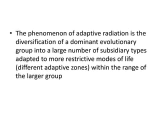 • The phenomenon of adaptive radiation is the
diversification of a dominant evolutionary
group into a large number of subsidiary types
adapted to more restrictive modes of life
(different adaptive zones) within the range of
the larger group
 