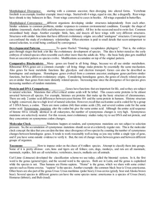 Morphological Divergence: starting with a common ancestor, then diverging into altered forms. Vertebrate
forelimb is an example.Another example: insect wings. Startedwith 4 wings, equal in size, like a dragonfly. Rearwings
have shrunk to tiny balancers in flies. Front wings converted to cases in beetles. All wings expanded in butterflies.
Morphological Convergence different organisms developing similar structures independently from each other.
Similar solutions to common problems, similar responses to common environmental conditions. Example: the shape of
dolphins (mammal), sharks (fish) and icthyosaurs (extinct reptile). All live in the oceanand need to swim fast. Common
streamlined body shape. Another example: birds, bats, and insects all have wings with very different structures.
Structures with similar functions that have different evolutionary origins are called ‘analogous” structures.Convergence
can confound the study of evolutionary relationships. Often attention is paid to small details that seem unimportant to
natural selection, to avoid being confused by convergence.
Developmental Patterns To quote Haekel: “Ontology recapitulates phylogeny”. That is, the embryo
goes through stages that look a lot like the evolutionary development of species. This idea is better stated as: the early
embryos of related species often resemble each other more than the adults do. Why—the basic body plan gets modified
from an ancestral pattern as species evolve. Modifications accumulate on top of the original pattern.
Comparative Biochemistry Many genes are found in all living things, because we all use similar metabolism.
Ribosomal RNA genes are a common example—all living things make proteins by essentially the same mechanism.
Also genes for basic metabolic functions like glycolysis and electron transport. Genes can also be described as
homologous and analogous. Homologous genes evolved from a common ancestor; analogous genes perform similar
functions, but have different evolutionary origins. Considering homologous genes, the genes of closely related species
are or similar than genes from more distantly related species. Increasing time since the divergence of two species gives
increasing numbers of random mutations.
Protein and DNA Comparisons Genes have functions that are important for life, and sothey are subject
to natural selection. Mutations that affect critical amino acids will be lethal. This causes some proteins to be almost
unvaried between all species. For example, histones are proteins that make up the basic structure of chromosomes.
There are only 2 amino acid differences between yeast histone H4 and the same protein in humans. Histone structure
is highly conserved, due to a high level of natural selection. However,recall that eachamino acid is coded for by a group
of 3 DNA bases, a codon. There are more codons (64) than amino acids (20), and several codons code for the same
amino acid. Synonymous mutations alter the codon but give the same amino acid. Although the amino acid sequence
of histone H4 is virtually identical in all eukaryotes, the number of synonymous changes is very high. Synonymous
mutations are selectively neutral. For this reason, most evolutionary studies today try to use DNA and not protein, and
they concentrate on synonymous codon changes.
Molecular Clock Mutations happen at random, and synonymous mutations are not subject to selection
pressure. So,the accumulation of synonymous mutations should occur at a relatively regular rate. This is the molecular
clock concept:the idea that you can date the time since divergence of two speciesby counting the number of synonymous
changes between homologous genes. It tends to work reasonably well as long as you stay within a single type of gene,
and if you have some outside evidence to verify it. But, the rate of change varies between genes and between different
groups of organism.
Taxonomy How to impose order on the chaos of 4 million species. Attempt to classify them into groups.
Some of it is pretty obvious: cats, lions and tigers are all felines; cats, dogs, monkeys, and rats are all mammals;
mammals, reptiles, fish are all vertebrates; vertebrates, insects, mollusks are all animals.
Carl Linne (Linnaeus) developed the classification scheme we use today, called the binomial system. In it, the first
word is the genus (general type), and the second word is the species. Both are in Latin, and the genus is capitalized
while the species is not. Thus humans are Homo sapiens. “Homo” is the genus, which we share with some extinct
species such as Homo erectus. “sapiens” is the species. Another example: the common black bear is Ursus americanus.
Other bears are also part of the genus Ursus: Ursus maritimus (polar bear), Ursus arctos (grizzly bear and Alaska brown
bear). Several species in different genera can have the same species name: americanus is a species of Ursus (bear),
Homarus (lobster), and Bufo (toad).
 