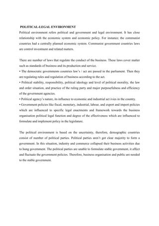POLITICAL-LEGAL ENVIRONMENT
Political environment refers political and government and legal environment. It has close
relationship with the economic system and economic policy. For instance; the communist
countries had a centrally planned economic system. Communist government countries laws
are control investment and related matters.


There are number of laws that regulate the conduct of the business. These laws cover matter
such as standards of business and its production and service.
• The democratic governments countries law‟s / act are passed in the parliament. Then they
are regulating rules and regulation of business according to the act.
• Political stability, responsibility, political ideology and level of political morality, the law
and order situation, and practice of the ruling party and major purposefulness and efficiency
of the government agencies.
• Political agency‟s nature, its influence to economic and industrial act ivies in the country.
• Government policies like fiscal, monetary, industrial, labour, and export and import policies
which are influenced to specific legal enactments and framework towards the business
organisation political legal function and degree of the effectiveness which are influenced to
formulate and implement policy in the legislature.


The political environment is based on the uncertainty, therefore, demographic countries
consist of number of political parties. Political parties aren‟t got clear majority to form a
government. In this situation, industry and commerce collapsed their business activities due
to hung government. The political parties are unable to formulate stable government, it affect
and fluctuate the government policies. Therefore, business organisation and public are needed
to the stable government.
 