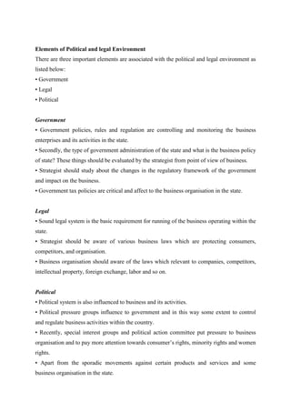 Elements of Political and legal Environment
There are three important elements are associated with the political and legal environment as
listed below:
• Government
• Legal
• Political


Government
• Government policies, rules and regulation are controlling and monitoring the business
enterprises and its activities in the state.
• Secondly, the type of government administration of the state and what is the business policy
of state? These things should be evaluated by the strategist from point of view of business.
• Strategist should study about the changes in the regulatory framework of the government
and impact on the business.
• Government tax policies are critical and affect to the business organisation in the state.


Legal
• Sound legal system is the basic requirement for running of the business operating within the
state.
• Strategist should be aware of various business laws which are protecting consumers,
competitors, and organisation.
• Business organisation should aware of the laws which relevant to companies, competitors,
intellectual property, foreign exchange, labor and so on.


Political
• Political system is also influenced to business and its activities.
• Political pressure groups influence to government and in this way some extent to control
and regulate business activities within the country.
• Recently, special interest groups and political action committee put pressure to business
organisation and to pay more attention towards consumer‟s rights, minority rights and women
rights.
• Apart from the sporadic movements against certain products and services and some
business organisation in the state.
 