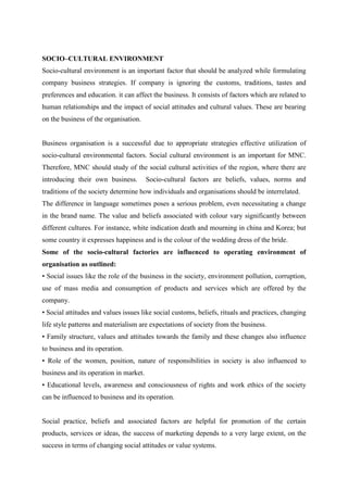 SOCIO–CULTURAL ENVIRONMENT
Socio-cultural environment is an important factor that should be analyzed while formulating
company business strategies. If company is ignoring the customs, traditions, tastes and
preferences and education. it can affect the business. It consists of factors which are related to
human relationships and the impact of social attitudes and cultural values. These are bearing
on the business of the organisation.


Business organisation is a successful due to appropriate strategies effective utilization of
socio-cultural environmental factors. Social cultural environment is an important for MNC.
Therefore, MNC should study of the social cultural activities of the region, where there are
introducing their own business.         Socio-cultural factors are beliefs, values, norms and
traditions of the society determine how individuals and organisations should be interrelated.
The difference in language sometimes poses a serious problem, even necessitating a change
in the brand name. The value and beliefs associated with colour vary significantly between
different cultures. For instance, white indication death and mourning in china and Korea; but
some country it expresses happiness and is the colour of the wedding dress of the bride.
Some of the socio-cultural factories are influenced to operating environment of
organisation as outlined:
• Social issues like the role of the business in the society, environment pollution, corruption,
use of mass media and consumption of products and services which are offered by the
company.
• Social attitudes and values issues like social customs, beliefs, rituals and practices, changing
life style patterns and materialism are expectations of society from the business.
• Family structure, values and attitudes towards the family and these changes also influence
to business and its operation.
• Role of the women, position, nature of responsibilities in society is also influenced to
business and its operation in market.
• Educational levels, awareness and consciousness of rights and work ethics of the society
can be influenced to business and its operation.


Social practice, beliefs and associated factors are helpful for promotion of the certain
products, services or ideas, the success of marketing depends to a very large extent, on the
success in terms of changing social attitudes or value systems.
 