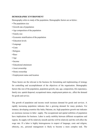 DEMOGRAPHIC ENVIRONMENT
Demography refers to study of the population. Demographic factors are as below:
• The population size
• Growth rate of population
• Age composition of the population
• Family size
• Economic stratification of the population
• Education levels
• Language
• Caste
• Religion
• Race
• Age
• Income
• Educational attainment
• Asset ownership
• Home ownership
• Employment status and location


These factors are the relevant to the business for formulating and implementing of strategy
for controlling and accomplishment of the objectives of the organisation. Demographic
factors like size of the population, population growth, rate, age, composition, life expectancy,
family size, spatial dispersal, occupational status, employment pattern etc., affect the demand
for goods and service.


The growth of population and income result increases demand for goods and services. A
rapidly increasing population indicates that a growing demand for many products. For
instance, developing countries like India, Pakistan, etc; high population growth rate indicates
an enormous increase in labor supply. The occupational and spatial nobilities of population
have implications for business. Labor is easily mobility between different occupations and
regions. Its supply will be relatively smooth and this will be relatively and this will affect the
wage rate. If a labor is highly heterogeneous in respect of language, caste and religion,
ethnicity, etc., personal management is likely to become a more complex task. The
 