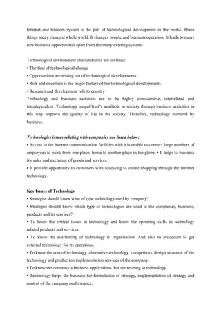 Internet and telecom system is the part of technological development in the world. These
things today changed whole world. It changes people and business operation. It leads to many
new business opportunities apart from the many existing systems.


Technological environment characteristics are outlined:
• The find of technological change
• Opportunities are arising out of technological developments.
• Risk and uncertain is the major feature of the technological developments.
• Research and development role to country
Technology and business activities are to be highly considerable, interrelated and
interdependent. Technology output/fruit‟s available to society through business activities in
this way improve the quality of life in the society. Therefore, technology nurtured by
business.


Technologies issues relating with companies are listed below:
• Access to the internet communication facilities which is enable to connect large numbers of
employees to work from one place/ home to another place in the globe. • It helps to business
for sales and exchange of goods and services.
• It provide opportunity to customers with accessing to online shopping through the internet
technology.


Key Issues of Technology
• Strategist should know what of type technology used by company?
• Strategist should know which type of technologies are used in the companies, business,
products and its services?
• To know the critical issues in technology and know the operating skills in technology
related products and services.
• To know the availability of technology to organisation. And also its procedure to get
external technology for its operations.
• To know the cost of technology, alternative technology, competitors, design structure of the
technology and production implementation services of the company.
• To know the company‟s business applications that are relating to technology.
• Technology helps the business for formulation of strategy, implementation of strategy and
control of the company performance.
 