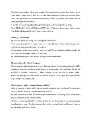 Globalization of markets refers to the process of integrating and merging of the distinct world
markets into a single market. This process involves the identification of some common norm,
value, taste, preference and convenience and slowly enables the cultural shift towards the use
of a common product or service.
A number of consumer products have global acceptance. For example, Coca–Cola,
Pepsi, McDonald‟s Music of Madonna, MTV, Sony Walkmans, Levis jeans, Indian masala
dosa, Indian Hyderabadi biryani, Citicorp credit cards etc.


Nature of Globalization
• It indicates the several things for several people in the world.
• It is a new concept that is based on the set of fresh beliefs, working methods, economic,
political and socio-cultural relatives in business.
• It integrates with the world economy and opens itself for new and potential huge market for
developing and developed countries in the global.
• It intends to remove all trade barriers among countries in the world.


Characteristics of a Global Company
Global company refers to operating in more than one country in the world and gains its R&D,
production, marketing and financial advantages in terms of costs and reputations that are not
available to domestic competitors. Global company is one that has the world market.
Minimizes the importance of national boundaries, sources, raises capital and market in this
way it will be done the best job.


Global company major characteristics are outlined
• Global company is a firm which having multiple units that are located in different parts of
the world but all linked by common ownership umbrella.
• Global multiple units draw on a common pool of resources like money, credit information,
patents, trade names and control systems.
• Global company can be follow common strategy for sell its products in most countries and
manufactures in many. Another important fact is that its shareholders and human resources
are also based on different nations.
 