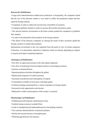 Reasons for Globalisation
• Large-scale industrialisation enabled mass production. Consequently, the companies found
that the size of the domestic market is very small to suffice the production output and thus
opted for foreign markets.
• Companies in order to reduce the risk diversity of portfolio of countries.
• Companies globalise markets in order to increase their profits and achieve goals.
• The adverse business environment in the home country pushed the companies to globalise
their markets.
• To cater to the demand for their products in the foreign markets.
• The failure of the domestic companies in catering the needs of their customers pulled the
foreign countries to market their products.
International environment is the very important from the point of view of certain categories
of business. It is particularly important to industries which are directly depending on imports
or exports and import competing industries.


Advantages of Globalisation
• Free flow of capital and increase in the total capital employed
• Free flow of technology from developed countries to developing countries
• Increase in industrialisation
• Spread production facilities throughout the global
• Balanced development of world economies
• Increased in production and consumption of outputs
• Commodities available at lower price with high quality
• Cultural exchange and demand for a variety of products in foreign market
• Increased in jobs opportunities and income
• Balanced in welfare and prosperity of the country‟s economic


Disadvantages of Globalisation
• Globalisation kills domestic small business firms
• Exploits human resources in global firms
• Leads to unemployed and underemployment in developing countries
• The customer demand decline in domestic products
• Decline the income because of unemployment
• Widening gap between rich and poor
 