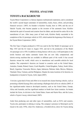 PESTEL ANALYSIS
TOYOTA BACKGROUND
Toyota Motor Corporation is a famous Japanese multinational corporation, and is considered
the world‟s second largest automaker of automobiles, trucks, buses, robots, and providing
financial services ( 2007). Its founder is Kiichiro Toyoda, born in 1894, and the son of
Sakichi Toyoda, who became popular as the inventor of the automatic loom. Kiichiro
inherited the spirit of research and creation from his father, and devoted his entire life to the
manufacture of cars. After many years of hard work, Kiichiro finally succeeded in his
completion of the A1 prototype vehicle in 1935, which marked the beginning of the history of
the Toyota Motor Corporation ( 2007).


The first Type A Engine produced in 1934 was used in the first Model A1 passenger car in
May 1935 and the G1 truck in August 1935, and led to the production of the Model
AA passenger car in 1936. In addition to being famous with its cars, it still participates in the
textile business and makes automatic looms that are now fully computerised, and
electric sewing machines that are available in different parts of the world. It has several
factories around the world, which serve to manufacture and assemble vehicles for local
markets. The corporation‟s factories are located in countries such as the United States,
Australia, Canada, Poland, France, Czech Republic, United Kingdom, Turkey, South Africa,
Brazil, Argentina, Venezuela, Mexico, Japan, Indonesia, Pakistan, India, Mexico, Malaysia,
Thailand, China, Vietnam, and the Philippines. Despite the many locations of its factories, its
headquarters is located in Toyota, Aichi, Japan (2007).


It invests a great deal of time and effort in its research into cleaner-burning vehicles, such as
promoting a Hybrid Synergy Drive and running a Hydrogen fuel cell in its vehicles (2007). It
has significant market shares in developed countries, such as the United States, Europe,
Africa and Australia, and has significant markets in South East Asian countries. Its brands
include the Scion, its division in the United States, Guam and Puerto Rico, and the Lexus,
which is Toyota‟s luxury vehicle brand ( 2007).


Aside from producing cars and other types of automobiles, such as SUVs and coasters,
Toyota also, participate in rallying or racing. The company‟s presence in Motorsport can be
traced to the early 1970s, when Ove Andersson, a Swedish driver, drove for Toyota during
 