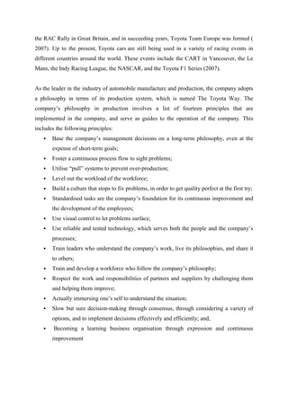 the RAC Rally in Great Britain, and in succeeding years, Toyota Team Europe was formed (
2007). Up to the present, Toyota cars are still being used in a variety of racing events in
different countries around the world. These events include the CART in Vancouver, the Le
Mans, the Indy Racing League, the NASCAR, and the Toyota F1 Series (2007).


As the leader in the industry of automobile manufacture and production, the company adopts
a philosophy in terms of its production system, which is named The Toyota Way. The
company‟s philosophy in production involves a list of fourteen principles that are
implemented in the company, and serve as guides to the operation of the company. This
includes the following principles:
      Base the company‟s management decisions on a long-term philosophy, even at the
       expense of short-term goals;
      Foster a continuous process flow to sight problems;
      Utilise “pull” systems to prevent over-production;
      Level out the workload of the workforce;
      Build a culture that stops to fix problems, in order to get quality perfect at the first try;
      Standardised tasks are the company‟s foundation for its continuous improvement and
       the development of the employees;
      Use visual control to let problems surface;
      Use reliable and tested technology, which serves both the people and the company‟s
       processes;
      Train leaders who understand the company‟s work, live its philosophies, and share it
       to others;
      Train and develop a workforce who follow the company‟s philosophy;
      Respect the work and responsibilities of partners and suppliers by challenging them
       and helping them improve;
      Actually immersing one‟s self to understand the situation;
      Slow but sure decision-making through consensus, through considering a variety of
       options, and to implement decisions effectively and efficiently; and,
       Becoming a learning business organisation through expression and continuous
       improvement
 