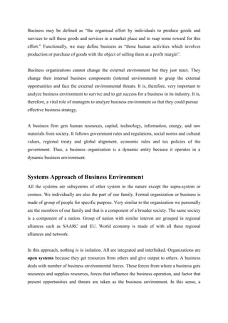 Business may be defined as “the organised effort by individuals to produce goods and
services to sell these goods and services in a market place and to reap some reward for this
effort.” Functionally, we may define business as “those human activities which involves
production or purchase of goods with the object of selling them at a profit margin”.


Business organizations cannot change the external environment but they just react. They
change their internal business components (internal environment) to grasp the external
opportunities and face the external environmental threats. It is, therefore, very important to
analyze business environment to survive and to get success for a business in its industry. It is,
therefore, a vital role of managers to analyze business environment so that they could pursue
effective business strategy.


A business firm gets human resources, capital, technology, information, energy, and raw
materials from society. It follows government rules and regulations, social norms and cultural
values, regional treaty and global alignment, economic rules and tax policies of the
government. Thus, a business organization is a dynamic entity because it operates in a
dynamic business environment.



Systems Approach of Business Environment
All the systems are subsystems of other system in the nature except the supra-system or
cosmos. We individually are also the part of our family. Formal organization or business is
made of group of people for specific purpose. Very similar to the organization we personally
are the members of our family and that is a component of a broader society. The same society
is a component of a nation. Group of nation with similar interest are grouped in regional
alliances such as SAARC and EU. World economy is made of with all these regional
alliances and network.


In this approach, nothing is in isolation. All are integrated and interlinked. Organizations are
open systems because they get resources from others and give output to others. A business
deals with number of business environmental forces. These forces from where a business gets
resources and supplies resources, forces that influence the business operation, and factor that
present opportunities and threats are taken as the business environment. In this sense, a
 