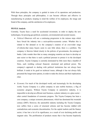 With these principles, the company is guided in terms of its operations and production.
Through these principles and philosophies, it can become efficient and effective in
manufacturing its products, keeping in mind the welfare of its employees, the image and
brand of the company, and the satisfaction of its employees.


PESTLE Analysis
Currently, Toyota faces a need for accelerated investment, in order to deploy the new
technologies, for pressing geo-political, economic, environmental and societal reasons.
        Political: Observers will see a continuing progression in the ruinous steps which
        have forced the industry into a socio-politico-economic corner. Whether this is
        related to flat demand or to the company‟s creation of an ever-wider range
        of vehicles that many buyers seem to care little about, there is a problem. The
        company is likewise linked closely to the policies of governments, the earnings of
        banks. Little wonder then that so many emerging countries are keen to develop an
        auto sector or that there is such a political pressure to protect it in the developed
        countries. Toyota Company is currently dominated by little more than a handful of
        firms, each wielding colossal financial, emotional and political power. The
        company‟s approach to dealing with political institutions has not always been
        brilliant. It tends to be good on technical issues, although it has not always fully
        presented the longer-term options, in order to make the choices and their implications
        clear.


        Economic. For much of the developed world, and increasingly for the developing
        world, Toyota Company is a pillar company in auto mobile business, a flag of
        economic progress. Without Toyota Company in automotive industry, it is
        impossible to develop an efficient steel business, a plastic industry or a glass sector –
        other central foundations of economic progress. The Toyota Company has been a
        core company, a unique economic phenomenon, which has dominated the twentieth
        century (2007). However, the automobile industry including the Toyota Company
        now suffers from a series of structural schisms and has become riddled with
        contradictions and economic discontinuities. For the capital markets and the finance
        sector, it has lost a lot of its significance, as a result of ever declining profits and
        stagnant sales. The proliferation of products means that it has become hopelessly
 
