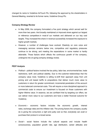 changed its name to Vodafone AirTouch Plc, following the approval by the shareholders in
General Meeting, reverted to its former name, Vodafone Group Plc.



Company Strategy Review

       In May 2006, the company formulated a five point strategy which served well for
       more than two years. And broadly maintained or improved share against our largest
       or reference competitors in most of our markets and delivered on our key cost
       targets. They increased the share in revenue successfully increased the exposure to
       higher growth markets.
       However, a number of challenges have evolved. Elasticity on core voice and
       messaging services remains below one, competitive and regulatory pressures
       continue to be strong, and meeting the expectations in some market is hardly
       attainable. Those factors which affects the continuous growth of the company,
       undergone into on-going company strategy review.



PEST Analysis

       Political – political factors involved the tax policy, labor law, environmental law, trade
       restrictions, tariff, and political stability. Due to the customer relationships that the
       company value most, Vodafone is willing to shift their approach away from unit
       pricing and unit based tariffs to propositions that deliver much more value to
       customers in return for greater commitment, incremental penetration of the account
       or more balanced commercial costs. This will require a more disciplined approach to
       commercial costs to ensure our investment is focused on those customers with
       higher lifetime value. In essence, we are confident that by targeting our offers, we
       can deliver more value to our customers and have a better financial outcome for
       Vodafone.


       Economic –      economic       factors   includes   the    economic       growth,    interest
       rates, exchange rates and the inflation rate. The pricing factors the company usually
       do is giving the consumers a right and justly cost so that, everybody can avail or
       purchase their product in a broad sense.


       Social –    social   factors   include   the   cultural   aspects   and    include    health
       consciousness, population growth rate, age distribution, career attitudes and
 