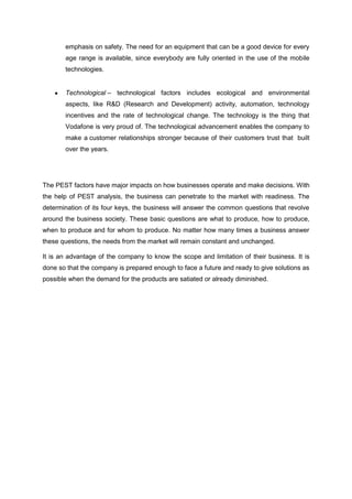 emphasis on safety. The need for an equipment that can be a good device for every
       age range is available, since everybody are fully oriented in the use of the mobile
       technologies.


       Technological – technological factors includes ecological and environmental
       aspects, like R&D (Research and Development) activity, automation, technology
       incentives and the rate of technological change. The technology is the thing that
       Vodafone is very proud of. The technological advancement enables the company to
       make a customer relationships stronger because of their customers trust that built
       over the years.




The PEST factors have major impacts on how businesses operate and make decisions. With
the help of PEST analysis, the business can penetrate to the market with readiness. The
determination of its four keys, the business will answer the common questions that revolve
around the business society. These basic questions are what to produce, how to produce,
when to produce and for whom to produce. No matter how many times a business answer
these questions, the needs from the market will remain constant and unchanged.

It is an advantage of the company to know the scope and limitation of their business. It is
done so that the company is prepared enough to face a future and ready to give solutions as
possible when the demand for the products are satiated or already diminished.
 