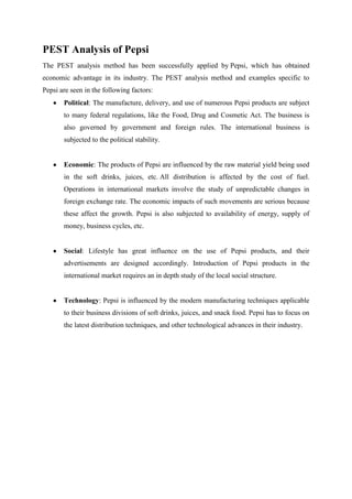 PEST Analysis of Pepsi
The PEST analysis method has been successfully applied by Pepsi, which has obtained
economic advantage in its industry. The PEST analysis method and examples specific to
Pepsi are seen in the following factors:
       Political: The manufacture, delivery, and use of numerous Pepsi products are subject
       to many federal regulations, like the Food, Drug and Cosmetic Act. The business is
       also governed by government and foreign rules. The international business is
       subjected to the political stability.


       Economic: The products of Pepsi are influenced by the raw material yield being used
       in the soft drinks, juices, etc. All distribution is affected by the cost of fuel.
       Operations in international markets involve the study of unpredictable changes in
       foreign exchange rate. The economic impacts of such movements are serious because
       these affect the growth. Pepsi is also subjected to availability of energy, supply of
       money, business cycles, etc.


       Social: Lifestyle has great influence on the use of Pepsi products, and their
       advertisements are designed accordingly. Introduction of Pepsi products in the
       international market requires an in depth study of the local social structure.


       Technology: Pepsi is influenced by the modern manufacturing techniques applicable
       to their business divisions of soft drinks, juices, and snack food. Pepsi has to focus on
       the latest distribution techniques, and other technological advances in their industry.
 