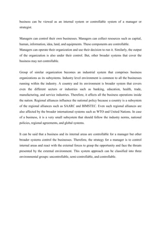 business can be viewed as an internal system or controllable system of a manager or
strategist.


Managers can control their own businesses. Managers can collect resources such as capital,
human, information, idea, land, and equipments. These components are controllable.
Managers can operate their organization and use their decision to run it. Similarly, the output
of the organization is also under their control. But, other broader systems that cover the
business may not controllable.


Group of similar organization becomes an industrial system that comprises business
organizations as its subsystems. Industry level environment is common to all the businesses
running within the industry. A country and its environment is broader system that covers
even the different sectors or industries such as banking, education, health, trade,
manufacturing, and service industries. Therefore, it affects all the business operations inside
the nation. Regional alliances influence the national policy because a country is a subsystem
of the regional alliances such as SAARC and BIMSTEC. Even such regional alliances are
also affected by the broader international systems such as WTO and United Nations. In case
of a business, it is a very small subsystem that should follow the industry norms, national
policies, regional agreements, and global systems.


It can be said that a business and its internal areas are controllable for a manager but other
broader systems control the businesses. Therefore, the strategy for a manager is to control
internal areas and react with the external forces to grasp the opportunity and face the threats
presented by the external environment. This system approach can be classified into three
environmental groups: uncontrollable, semi-controllable, and controllable.
 