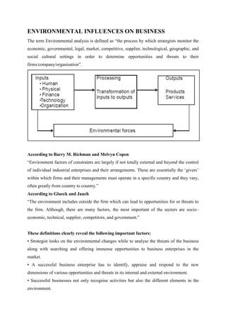 ENVIRONMENTAL INFLUENCES ON BUSINESS
The term Environmental analysis is defined as “the process by which strategists monitor the
economic, governmental, legal, market, competitive, supplier, technological, geographic, and
social cultural settings in order to determine opportunities and threats to their
firms/company/organisation”.




According to Barry M. Richman and Melvyn Copen
“Environment factors of constraints are largely if not totally external and beyond the control
of individual industrial enterprises and their arrangements. These are essentially the „givers‟
within which firms and their managements must operate in a specific country and they vary,
often greatly from country to country.”
According to Glueck and Jauch
“The environment includes outside the firm which can lead to opportunities for or threats to
the firm. Although, there are many factors, the most important of the sectors are socio–
economic, technical, supplier, competitors, and government.”


These definitions clearly reveal the following important factors:
• Strategist looks on the environmental changes while to analyse the threats of the business
along with searching and offering immense opportunities to business enterprises in the
market.
• A successful business enterprise has to identify, appraise and respond to the new
dimensions of various opportunities and threats in its internal and external environment.
• Successful businesses not only recognise activities but also the different elements in the
environment.
 