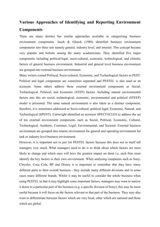 Various Approaches of Identifying and Reporting Environment
Components
There are many distinct but similar approaches available in categorizing business
environment components. Jauch & Glueck (1988) identified business environment
components into three sets namely general, industry level, and internal. This concept became
very popular and holistic among the many academicians. They identified five major
components including political-legal, socio-cultural, economic, technological, and climatic
factors of general business environment. Industrial and general level business environment
are grouped into external business environment.
Many writers coined Political, Socio-cultural, Economic, and Technological factors as PEST.
Political and legal components are sometimes separated and PESTEL is also used as an
acronym. Some others address these external environment components as Social,
Technological, Political, and Economic (STEP) factors. Including natural environmental
factors into this set social, technological, economic, environmental and political (STEEP)
model is presented. The same natural environment is also taken as a distinct component;
therefore, it is sometimes addressed as Socio-cultural, political legal, Economic, Natural, and
Technological (SPENT). Cartwright identified an acronym SPECTACLES to address the set
of ten external environment components such as Social, Political, Economic, Cultural,
Technological, Aesthetic, Customer, Legal, Environmental, and Sectoral. External business
environment are grouped into remote environment for general and operating environment for
task or industry level business environment.
However, it is important not to just list PESTEL factors because this does not in itself tell
managers very much. What managers need to do is to think about which factors are most
likely to change and which ones will have the greatest impact on them i.e. each firm must
identify the key factors in their own environment. When analysing companies such as Sony,
Chrysler, Coca Cola, BP and Disney it is important to remember that they have many
different parts to their overall business - they include many different divisions and in some
cases many different brands. Whilst it may be useful to consider the whole business when
using PESTEL in that it may highlight some important factors, managers may want to narrow
it down to a particular part of the business (e.g. a specific division of Sony); this may be more
useful because it will focus on the factors relevant to that part of the business. They may also
want to differentiate between factors which are very local, other which are national and those
which are global.
 